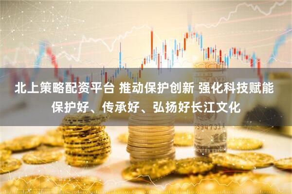 北上策略配资平台 推动保护创新 强化科技赋能 保护好、传承好、弘扬好长江文化