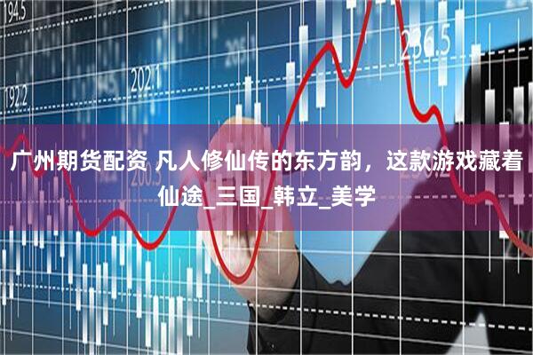 广州期货配资 凡人修仙传的东方韵，这款游戏藏着仙途_三国_韩立_美学