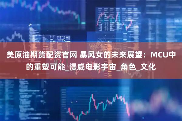 美原油期货配资官网 暴风女的未来展望：MCU中的重塑可能_漫威电影宇宙_角色_文化