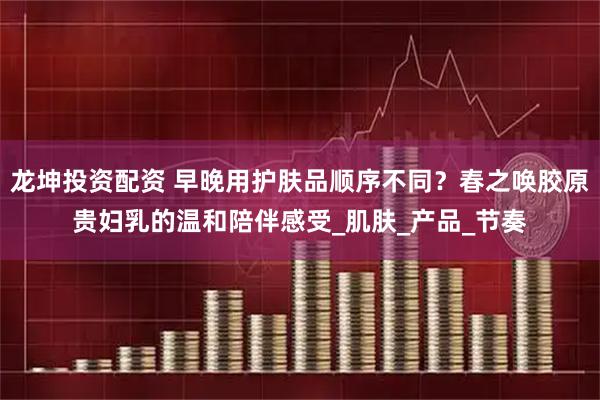 龙坤投资配资 早晚用护肤品顺序不同？春之唤胶原贵妇乳的温和陪伴感受_肌肤_产品_节奏