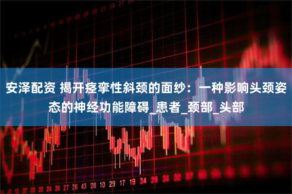 安泽配资 揭开痉挛性斜颈的面纱：一种影响头颈姿态的神经功能障碍_患者_颈部_头部