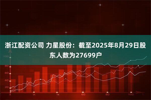 浙江配资公司 力星股份：截至2025年8月29日股东人数为27699户