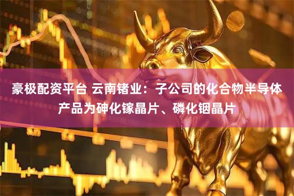 豪极配资平台 云南锗业：子公司的化合物半导体产品为砷化镓晶片、磷化铟晶片