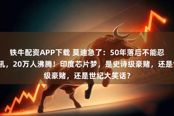铁牛配资APP下载 莫迪急了：50年落后不能忍！莫迪一声吼，20万人沸腾！印度芯片梦，是史诗级豪赌，还是世纪大笑话？