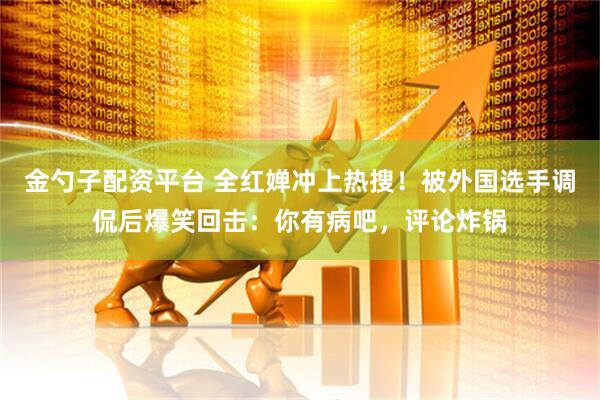 金勺子配资平台 全红婵冲上热搜！被外国选手调侃后爆笑回击：你有病吧，评论炸锅