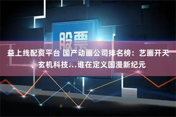 益上线配资平台 国产动画公司排名榜：艺画开天、玄机科技…谁在定义国漫新纪元