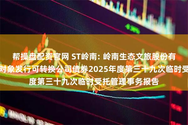 帮操盘配资官网 ST岭南: 岭南生态文旅股份有限公司向不特定对象发行可转换公司债券2025年度第三十九次临时受托管理事务报告
